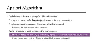 Apriori Algorithm
• Finds Frequent Itemsets Using Candidate Generation
• The algorithm uses prior knowledge of frequent itemset properties
• Employs an iterative approach known as a level-wise search
• k-itemsets are used to explore (k+1)-itemsets
• Apriori property, is used to reduce the search space.
• If a set cannot pass a test, all of its supersets will fail the same test as well.
Apriori property: All nonempty subsets of a frequent itemset must also be frequent.
 