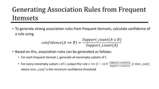Generating Association Rules from Frequent
Itemsets
• To generate strong association rules from frequent itemsets, calculate confidence of
a rule using
𝑐𝑜𝑛𝑓𝑖𝑑𝑒𝑛𝑐𝑒 𝐴 ⟹ 𝐵 =
𝑆𝑢𝑝𝑝𝑜𝑟𝑡_𝑐𝑜𝑢𝑛𝑡(𝐴 ∪ 𝐵)
𝑆𝑢𝑝𝑝𝑜𝑟𝑡_𝑐𝑜𝑢𝑛𝑡(𝐴)
• Based on this, association rules can be generated as follows:
• For each frequent itemset 𝑙, generate all nonempty subsets of 𝑙.
• For every nonempty subset 𝑠 of 𝑙, output the rule 𝑠 ⟹ (𝑙 − 𝑠) if
𝑠𝑢𝑝𝑝𝑜𝑟𝑡−𝑐𝑜𝑢𝑛𝑡(𝑙)
𝑠𝑢𝑝𝑝𝑜𝑟𝑡_𝑐𝑜𝑢𝑛𝑡(𝑠)
≥ 𝑚𝑖𝑛 _𝑐𝑜𝑛𝑓,
where 𝑚𝑖𝑛 _𝑐𝑜𝑛𝑓 is the minimum confidence threshold
 