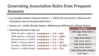 Generating Association Rules from Frequent
Itemsets
• E.g. Example contains frequent itemset 𝑙 = {𝑀𝑖𝑙𝑘, 𝐵𝑟𝑒𝑎𝑑, 𝐵𝑢𝑡𝑡𝑒𝑟}. What are the
association rules can be generated from 𝑙.
• Subsets of l = {milk}, {Bread}, {butter}, {Milk,Bread}, {Milk,Butter}, {Bread, Butter}
• Resulting association rules are
𝑀𝑖𝑙𝑘, 𝐵𝑟𝑒𝑎𝑑 ⟹ {𝐵𝑢𝑡𝑡𝑒𝑟}
𝑀𝑖𝑙𝑘, 𝐵𝑢𝑡𝑡𝑒𝑟 ⟹ {𝐵𝑟𝑒𝑎𝑑}
𝐵𝑟𝑒𝑎𝑑, 𝐵𝑢𝑡𝑡𝑒𝑟 ⟹ {𝑀𝑖𝑙𝑘}
𝑀𝑖𝑙𝑘 ⟹ {𝐵𝑟𝑒𝑎𝑑, 𝐵𝑢𝑡𝑡𝑒𝑟}
𝐵𝑟𝑒𝑎𝑑 ⟹ {𝑀𝑖𝑙𝑘, 𝐵𝑢𝑡𝑡𝑒𝑟}
𝐵𝑢𝑡𝑡𝑒𝑟 ⟹ {𝑀𝑖𝑙𝑘, 𝐵𝑟𝑒𝑎𝑑}
𝒄𝒐𝒏𝒇𝒊𝒅𝒆𝒏𝒄𝒆 = Τ
𝟑 𝟓 = 𝟔𝟎%
𝒄𝒐𝒏𝒇𝒊𝒅𝒆𝒏𝒄𝒆 = Τ
𝟑 𝟑 = 𝟏𝟎𝟎%
𝒄𝒐𝒏𝒇𝒊𝒅𝒆𝒏𝒄𝒆 = Τ
𝟑 𝟒 = 𝟕𝟓%
𝒄𝒐𝒏𝒇𝒊𝒅𝒆𝒏𝒄𝒆 = Τ
𝟑 𝟔 = 𝟓𝟎%
𝒄𝒐𝒏𝒇𝒊𝒅𝒆𝒏𝒄𝒆 = Τ
𝟑 𝟕 = 𝟒𝟐. 𝟖𝟓%
𝒄𝒐𝒏𝒇𝒊𝒅𝒆𝒏𝒄𝒆 = Τ
𝟑 𝟒 = 𝟕𝟓%
List of Item
{ Milk, Eggs, Bread, Butter }
{Milk, Bread }
{ Eggs, Bread, Butter }
{Milk, Bread, Butter }
{ Milk, Bread, Cheese }
{ Eggs, Bread, Cheese }
{ Milk, Bread, Butter, Cheese}
{ Milk, Eggs, }
 