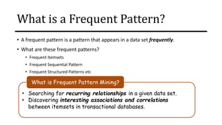 What is a Frequent Pattern?
• A frequent pattern is a pattern that appears in a data set frequently.
• What are these frequent patterns?
• Frequent Itemsets
• Frequent Sequential Pattern
• Frequent Structured Patterns etc
• Searching for recurring relationships in a given data set.
• Discovering interesting associations and correlations
between itemsets in transactional databases.
What is Frequent Pattern Mining?
 