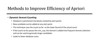 • Dynamic Itemset Counting
• Database is partitioned into blocks marked by start points.
• New candidate can be added at any start point.
• This technique uses the count-so-far as the lower bound of the actual count
• If the count-so-far passes the min_sup, the itemset is added into frequent itemset collection
and can be used to generate longer candidates
• Leads to fewer database scans
Transactions
in D
Methods to Improve Efficiency of Apriori
 