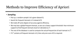 • Sampling
• Pick up a random sample S of a given dataset D,
• Search for frequent itemsets in S instead of D
• We trade off some degree of accuracy against efficiency.
• We may lose a global frequent itemset, so we use a lower support threshold than minimum
support to find frequent itemsets local to S denoted as 𝐿𝑆
.
• The rest of the database is used to compute the actual frequencies of each itemset in 𝐿𝑆.
• If 𝐿𝑆
contains all frequent itemsets in D, then only one scan of D is required.
Transactions
in D
Methods to Improve Efficiency of Apriori
 