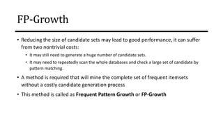 • Reducing the size of candidate sets may lead to good performance, it can suffer
from two nontrivial costs:
• It may still need to generate a huge number of candidate sets.
• It may need to repeatedly scan the whole databases and check a large set of candidate by
pattern matching.
• A method is required that will mine the complete set of frequent itemsets
without a costly candidate generation process
• This method is called as Frequent Pattern Growth or FP-Growth
FP-Growth
 