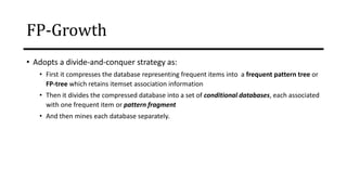 • Adopts a divide-and-conquer strategy as:
• First it compresses the database representing frequent items into a frequent pattern tree or
FP-tree which retains itemset association information
• Then it divides the compressed database into a set of conditional databases, each associated
with one frequent item or pattern fragment
• And then mines each database separately.
FP-Growth
 