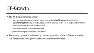FP-Growth
• The FP-tree is mined as follows
• Start from each frequent length-1 pattern (as an initial suffix pattern), construct its
conditional pattern base (a “subdatabase,”which consists of the set of prefix paths in the FP-
tree co-occurring with the suffix pattern),
• Then construct its (conditional) FP-tree,
• perform mining recursively on such a tree.
• The pattern growth is achieved by the concatenation of the suffix pattern with
the frequent patterns generated from a conditional FP-tree.
 