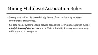 Mining Multilevel Association Rules
• Strong associations discovered at high levels of abstraction may represent
commonsense knowledge.
• So, data mining systems should provide capabilities for mining association rules at
multiple levels of abstraction, with sufficient flexibility for easy traversal among
different abstraction spaces.
 