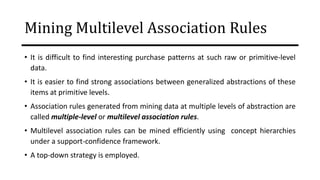 Mining Multilevel Association Rules
• It is difficult to find interesting purchase patterns at such raw or primitive-level
data.
• It is easier to find strong associations between generalized abstractions of these
items at primitive levels.
• Association rules generated from mining data at multiple levels of abstraction are
called multiple-level or multilevel association rules.
• Multilevel association rules can be mined efficiently using concept hierarchies
under a support-confidence framework.
• A top-down strategy is employed.
 