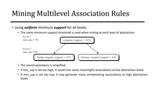 Mining Multilevel Association Rules
• Using uniform minimum support for all levels:
• The same minimum support threshold is used when mining at each level of abstraction.
• The search procedure is simplified.
• If min_sup is set too high, it could miss some meaningful associations at low abstraction levels
• If min_sup is set too low, it may generate many uninteresting associations at high abstraction
levels
 