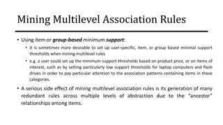 Mining Multilevel Association Rules
• Using item or group-based minimum support:
• It is sometimes more desirable to set up user-specific, item, or group based minimal support
thresholds when mining multilevel rules
• e.g. a user could set up the minimum support thresholds based on product price, or on items of
interest, such as by setting particularly low support thresholds for laptop computers and flash
drives in order to pay particular attention to the association patterns containing items in these
categories.
• A serious side effect of mining multilevel association rules is its generation of many
redundant rules across multiple levels of abstraction due to the “ancestor”
relationships among items.
 