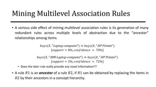 Mining Multilevel Association Rules
• A serious side effect of mining multilevel association rules is its generation of many
redundant rules across multiple levels of abstraction due to the “ancestor”
relationships among items.
𝑏𝑢𝑦𝑠(𝑋, "Laptop computer") ⇒ 𝑏𝑢𝑦𝑠(𝑋, "HP Printer")
[𝑠𝑢𝑝𝑝𝑜𝑟𝑡 = 8%, 𝑐𝑜𝑛𝑓𝑖𝑑𝑒𝑛𝑐𝑒 = 70%]
𝑏𝑢𝑦𝑠(𝑋, "IBM Laptop computer") ⇒ 𝑏𝑢𝑦𝑠(𝑋, "HP Printer")
[𝑠𝑢𝑝𝑝𝑜𝑟𝑡 = 2%, 𝑐𝑜𝑛𝑓𝑖𝑑𝑒𝑛𝑐𝑒 = 72%]
• Does the later rule really provide any novel information??
• A rule 𝑅1 is an ancestor of a rule 𝑅2, if 𝑅1 can be obtained by replacing the items in
𝑅2 by their ancestors in a concept hierarchy.
 