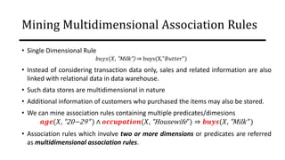 Mining Multidimensional Association Rules
• Single Dimensional Rule
𝑏𝑢𝑦𝑠(𝑋, "Milk") ⇒ buys(X,"𝐵𝑢𝑡𝑡𝑒𝑟")
• Instead of considering transaction data only, sales and related information are also
linked with relational data in data warehouse.
• Such data stores are multidimensional in nature
• Additional information of customers who purchased the items may also be stored.
• We can mine association rules containing multiple predicates/dimesions
𝒂𝒈𝒆(𝑋, "20−29" ) ∧ 𝒐𝒄𝒄𝒖𝒑𝒂𝒕𝒊𝒐𝒏(𝑋, "Housewife") ⇒ 𝒃𝒖𝒚𝒔(𝑋, "Milk" )
• Association rules which involve two or more dimensions or predicates are referred
as multidimensional association rules.
 