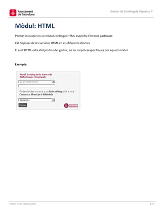 Gestor de Continguts Vignette 7



    Mòdul: HTML
    Permet incrustar en un mòdul contingut HTML específis d’interès particular.

    Cal disposar de les versions HTML en els diferents idiomes

    El codi HTML està allotjat dins del gestor, en les carpetesespecífiques per aquest mòdul.



    Exemple:




Mòdul HTML (18/05/2012)                                                                                    1/1
 