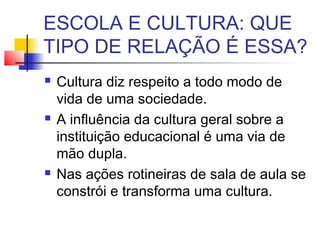 ESCOLA E CULTURA: QUE
TIPO DE RELAÇÃO É ESSA?
 Cultura diz respeito a todo modo de
vida de uma sociedade.
 A influência da cultura geral sobre a
instituição educacional é uma via de
mão dupla.
 Nas ações rotineiras de sala de aula se
constrói e transforma uma cultura.
 