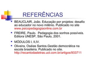 REFERÊNCIAS
 BEAUCLAIR, João. Educação por projetos: desafio
ao educador no novo milênio. Publicado no site
www.psicopedagogiaonline.com.br
 FREIRE, Paulo.  Pedagogia dos sonhos possíveis.
Editora UNESP, São Paulo, 2001.
 MÓDULOS I, II,IV.
 Oliveira, Oséias Santos.Gestão democrática na
escola brasileira. Publicado no site.
http://recantodasletras.uol.com.br/artigos/933711
 
