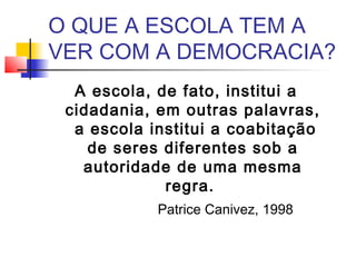 O QUE A ESCOLA TEM A
VER COM A DEMOCRACIA?
A escola, de fato, institui a
cidadania, em outras palavras,
a escola institui a coabitação
de seres diferentes sob a
autoridade de uma mesma
regra.
Patrice Canivez, 1998
 