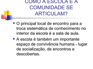 COMO A ESCOLA E A
COMUNIDADE SE
ARTICULAM?
 O principal local de encontro para a
troca sistemática de conhecimento no
interior da escola é a sala de aula.
 A escola é também um importante
espaço de convivência humana - lugar
de socialização, de encontros e
descobertas.
 