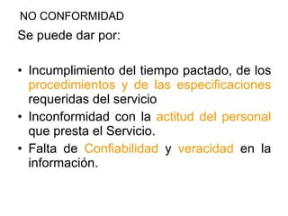 Se puede dar por: Incumplimiento del tiempo pactado, de los  procedimientos y de las especificaciones  requeridas del servicio Inconformidad con la  actitud del personal  que presta el Servicio. Falta de  Confiabilidad  y  veracidad  en la información. NO CONFORMIDAD 