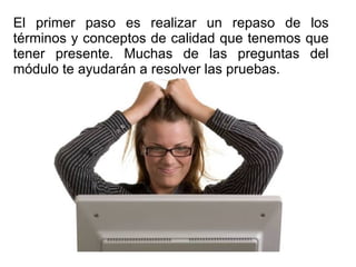 El primer paso es realizar un repaso de los términos y conceptos de calidad que tenemos que tener presente. Muchas de las preguntas del módulo te ayudarán a resolver las pruebas. 