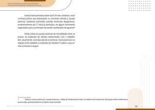 Curso de Aperfeiçoamento em Saúde Mental
e Atenção Psicossocial de Adolescentes e Jovens
Módulo: Adolescências e juventudes na contemporaneidade: diferentes perspectivas, diversidades, aspectos étnicos e culturais
10
Você já havia pensado sobre isso? Em seu cotidiano, você
conhece jovens que adoeceram ou morreram devido a causas
externas1
(acidente, homicídio, suicídio, enchente, afogamento,
envenenamento etc.)? Você já participou de algum movimento
organizado para a promoção da saúde e prevenção de agravos?
Ainda sobre as causas externas de mortalidade entre os
jovens, os acidentes de trânsito relacionados com o trabalho
têm, atualmente, uma taxa alta de ocorrência. Você já pensou na
relação entre trabalho e acidentes de trânsito? É sobre o que va-
mos conversar a seguir.
1 Sobre a morte juvenil por causas externas, o Atlas da Violência tem sido um referencial importante. Na seção sobre violências e
juventudes, apresentaremos os dados mais recentes.
 
