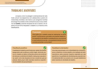Curso de Aperfeiçoamento em Saúde Mental
e Atenção Psicossocial de Adolescentes e Jovens
Módulo: Adolescências e juventudes na contemporaneidade: diferentes perspectivas, diversidades, aspectos étnicos e culturais
11
TRABALHO E JUVENTUDES
Já reparou como na paisagem contemporânea tem sido
muito comum nos depararmos com adolescentes e jovens em
motocicletas, bicicletas e até mesmo a pé carregando mochilas
de entrega? Na verdade, ainda conhecemos pouco seus cotidia-
nos de trabalho, possíveis situações de risco à saúde e, em es-
pecial, de que forma interpretam o trabalho e a si mesmos como
trabalhadores.
Proposição
Feedback positivo: Feedback orientador:
Você avalia que o trabalho possa ter implicações na saúde
juvenil? Você já pensou que existe uma possível relação en-
tre a experiência de trabalho na adolescência e na juventude
e o aproveitamento escolar, a necessidade de tempo livre e a
convivência familiar e comunitária?
Arealidadedotrabalhojuvenililustraque,apesardosdireitos
assegurados pelo arcabouço jurídico-legal, ainda são pou-
cos ou inexatos os dados conhecidos acerca da ocorrência
de doenças e acidentes de trabalho neste grupo populacio-
nal, assim como das situações de risco à saúde às quais as
pessoas desse grupo estão expostas durante as experiên-
cias de trabalho de que participam.
Uma maior aproximação com a diversidade dos universos ju-
venis no Brasil tem no tema trabalho uma mediação da maior
importância, pelos possíveis impactos originados por esta
experiência, na qualidade de vida deste grupo populacional.
É fundamental aferir se os jovens com os quais trabalhamos
estão inseridos em atividades de trabalho.
?
 