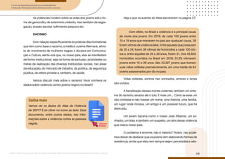Curso de Aperfeiçoamento em Saúde Mental
e Atenção Psicossocial de Adolescentes e Jovens
Módulo: Adolescências e juventudes na contemporaneidade: diferentes perspectivas, diversidades, aspectos étnicos e culturais
14
As violências incidem sobre as vidas dos jovens sob a for-
ma de genocídio, de extermínio violento, mas também de segre-
gação, evasão escolar, sofrimento psíquico etc.
RACISMO
Com relação especificamente às práticas discriminatórias
que têm como base o racismo, a médica Jurema Werneck, ativis-
ta do movimento de mulheres negras e doutora em Comunica-
ção e Cultura, alerta-nos que, no nosso país, elas se manifestam
de forma institucional, seja na forma de exclusão, prioridades ou
metas de realização das diversas instituições sociais, nas áreas
da educação, do mercado de trabalho, da política, da segurança
pública, da esfera privada e, também, da saúde.
Vamos discutir mais sobre o racismo! Você conhece os
dados sobre violência contra jovens negros no Brasil?
Veja o que os autores do Atlas escreveram na página 27:
Vidas ceifadas, sonhos não sonhados, amores e dores
não vividos.
A banalização dessas mortes violentas, também um sinto-
ma do racismo, esvazia até o luto. É mais um... Como se esse um
não contasse e não tivesse um nome, uma história, uma família,
um lugar onde morava, um amigo e um possível futuro, que foi
destruído.
Um jovem bacana como o nosso José Ribamar, um so-
nhador, um líder, é também um suspeito, um alvo dessa violência
que marca nosso país.
O problema é enorme, não é mesmo? Porém, não pode-
mos deixar de destacar que os jovens vêm elaborando formas de
resistência, ainda que elas nem sempre sejam percebidas e valo-
Saiba mais
Vamos ver os dados do Atlas da Violência
de 2021? É só clicar no ícone ao lado. Esse
documento, entre outros dados, traz infor-
mações sobre a violência contra as pessoas
negras.
Com efeito, no Brasil a violência é a principal causa
de morte dos jovens. Em 2019, de cada 100 jovens entre
15 e 19 anos que morreram no país por qualquer causa, 39
foram vítimas da violência letal. Entre aqueles que possuíam
de 20 a 24, foram 38 vítimas de homicídios a cada 100 óbi-
tos e, entre aqueles de 25 a 29 anos, foram 31. Dos 45.503
homicídios ocorridos no Brasil em 2019, 51,3% vitimaram
jovens entre 15 e 29 anos. São 23.327 jovens que tiveram
suas vidas ceifadas prematuramente, em uma média de 64
jovens assassinados por dia no país.
clique e
acesse
 
