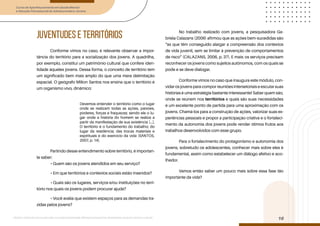 Curso de Aperfeiçoamento em Saúde Mental
e Atenção Psicossocial de Adolescentes e Jovens
Módulo: Adolescências e juventudes na contemporaneidade: diferentes perspectivas, diversidades, aspectos étnicos e culturais
16
JUVENTUDES E TERRITÓRIOS
Conforme vimos no caso, é relevante observar a impor-
tância do território para a socialização dos jovens. A quadrilha,
por exemplo, constitui um patrimônio cultural que confere iden-
tidade àqueles jovens. Dessa forma, o conceito de território tem
um significado bem mais amplo do que uma mera delimitação
espacial. O geógrafo Milton Santos nos ensina que o território é
um organismo vivo, dinâmico:
Devemos entender o território como o lugar
onde se realizam todas as ações, paixões,
poderes, forças e fraquezas; sendo ele o lu-
gar onde a história do homem se realiza a
partir da manifestação de sua existência [...].
O território é o fundamento do trabalho; do
lugar da residência; das trocas materiais e
espirituais e do exercício da vida (SANTOS,
2007, p. 14).
Partindo desse entendimento sobre território, é importan-
te saber:
• Quem são os jovens atendidos em seu serviço?
• Em que territórios e contextos sociais estão inseridos?
• Quais são os lugares, serviços e/ou instituições no terri-
tório nos quais os jovens podem procurar ajuda?
• Você avalia que existem espaços para as demandas tra-
zidas pelos jovens?
No trabalho realizado com jovens, a pesquisadora Ga-
briela Calazans (2006) afirmou que as ações bem-sucedidas são
“as que têm conseguido alargar a compreensão dos contextos
de vida juvenil, sem se limitar à prevenção de comportamentos
de risco” (CALAZANS, 2006, p. 37). E mais: os serviços precisam
reconhecer os jovens como sujeitos autônomos, com os quais se
pode e se deve dialogar.
Conforme vimos no caso que inaugura este módulo, con-
vidar os jovens para compor reuniões intersetoriais e escutar suas
histórias é uma estratégia bastante interessante! Saber quem são,
onde se reúnem nos territórios e quais são suas necessidades
é um excelente ponto de partida para uma aproximação com os
jovens. Chamá-los para a construção de ações, valorizar suas ex-
periências pessoais e propor a participação criativa e o fortaleci-
mento da autonomia dos jovens pode render ótimos frutos aos
trabalhos desenvolvidos com esse grupo.
Para o fortalecimento do protagonismo e autonomia dos
jovens, sobretudo os adolescentes, conhecer mais sobre eles é
fundamental, assim como estabelecer um diálogo afetivo e aco-
lhedor.
Vamos então saber um pouco mais sobre essa fase tão
importante da vida?
 