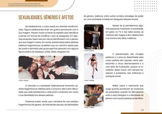 Curso de Aperfeiçoamento em Saúde Mental
e Atenção Psicossocial de Adolescentes e Jovens
Módulo: Adolescências e juventudes na contemporaneidade: diferentes perspectivas, diversidades, aspectos étnicos e culturais
17
SEXUALIDADES, GÊNEROS E AFETOS
Na adolescência, o corpo passa por diversas transforma-
ções. Alguns adolescentes ficam em guerra permanente com a
sua imagem. Passam horas na frente do espelho para identificar
e pensar em formas de modificar o que os desagrada. Em algu-
mas situações, fazem isso por não se identificarem com o gênero
que sua imagem mostra; em outras, pressionados pelos padrões
estéticos hegemônicos, acreditam que um caminho rápido para
ser aceito e admirado pelo grupo seja ficar parecido com alguma
figura pública de destaque: artista, atleta, blogueira etc.
O mercado e a sociedade habitualmente fomentam pa-
drões hegemônicos voltados para o consumo. Não é sem dificul-
dade que cada adolescente e cada jovem constroem seu corpo
e sua identidade fora desses padrões.
Podemos avaliar, ainda, que a tentativa de criar padrões
hegemônicos de gênero, de orientações sexuais, de identidades
de gênero, estéticos, entre outros constitui estratégia de poder
em uma sociedade fundada em desiguais relações sociais.
Apesar de já percebermos algu-
mas pequenas mudanças na sociedade,
em geral, na TV e nas redes sociais, as
mulheres são magras e têm cabelos lisos
e os homens são altos e atléticos.
A popularização das cirurgias
plásticas e a procura desenfreada pelo
corpo perfeito têm exposto vários ado-
lescentes a riscos desnecessários e a
uma série de frustrações, porque os re-
sultados dessa busca nem sempre for-
talecem a autoestima nem melhoram a
aceitação social.
Reflita sobre o sofrimento que
surge quando acontecem as mudanças
da puberdade, quando há discrepância
entre o sexo biológico e a identidade de
gênero com a qual a pessoa se identifica.
Fonte: Freepik
Fonte: Pixabay
Fonte: Pixabay
Fonte: Pixabay
 