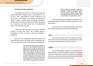 Curso de Aperfeiçoamento em Saúde Mental
e Atenção Psicossocial de Adolescentes e Jovens
Módulo: Adolescências e juventudes na contemporaneidade: diferentes perspectivas, diversidades, aspectos étnicos e culturais
18
Conversando sobre sexualidade
A sexualidade faz parte de um conjunto de temas que,
quando discutidos, contribuem para o conhecimento de si e
do outro. Viver a sexualidade de maneira responsável, com
menos riscos e com respeito, é uma questão fundamental dos
direitos humanos. Conversar sobre sexualidade possibilita o
esclarecimento de dúvidas, perceber que a própria sexualidade
não é esquisita e até mesmo alertar para a necessidade de
procurar um profissional de saúde.
É importante dizer que tudo que vivemos e sentimos
acontece no nosso corpo. Assim, não é possível separar a
sexualidade do corpo ou pensar o corpo sem considerar a
sexualidade.
De acordo com a Organização Mundial da Saúde, a se-
xualidade não é sinônimo de relação sexual. A sexualidade refe-
re-se a tudo aquilo que somos capazes de sentir e de expressar:
A sexualidade faz parte da personalidade de
cada um, é uma necessidade básica e um
aspecto do ser humano que não pode ser
separado de outros aspectos da vida. Sexua-
lidade não é sinônimo de coito (relação se-
xual) e não se limita à ocorrência ou não de
orgasmo. Sexualidade é muito mais que isso,
é a energia que motiva a encontrar o amor,
contato e intimidade e se expressa na forma
de sentir, nos movimentos das pessoas, e
como estas tocam e são tocadas. A sexuali-
dade influencia pensamentos, sentimentos,
ações e interações e, portanto, a saúde física
e mental. Se saúde é um direito humano fun-
damental, a saúde sexual também deveria
ser considerada um direito humano básico
(ORGANIZAÇÃO MUNDIAL DA SAÚDE, 1975,
apud VIVENDO A ADOLESCÊNCIA, 2022).
O que você entende por sexualidade? E gênero? O que é
identidade de gênero? E papel e expressão de gênero? E orien-
tação sexual?
Para começarmos, é fundamental esclarecer que sexo e
gênero são palavras que traduzem conceitos diferentes!
De acordo com Matos (2015), sexo refere-se às caracte-
rísticas físicas humanas relacionadas à materialidade do corpo,
como órgãos sexuais, genoma, formato do corpo etc.
Já o conceito de gênero passou a ser utilizado pelas ciên-
cias sociais para o estudo de aspectos sociais nas identidades
do que é ser masculino ou feminino, considerando-se o entendi-
mento de que não existem determinações naturais para compor-
tamentos propriamente masculinos ou femininos.
Sexo
Gênero
-
-
 