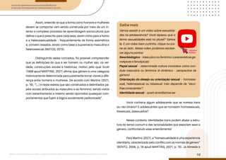 Curso de Aperfeiçoamento em Saúde Mental
e Atenção Psicossocial de Adolescentes e Jovens
Módulo: Adolescências e juventudes na contemporaneidade: diferentes perspectivas, diversidades, aspectos étnicos e culturais
19
Assim, entende-se que a forma como homens e mulheres
devem se comportar vem sendo construída por meio de um in-
tenso e complexo processo de aprendizagem sociocultural que
define o que é prescrito para cada sexo, assim como para a homo
e a heterossexualidade – frequentemente de forma assimétrica
e, convém ressaltar, tendo como base a supremacia masculina e
heterossexual (MATOS, 2015).
Distinguindo esses conceitos, foi possível compreender
que as definições do que é ser homem ou mulher são, na ver-
dade, construções sociais e históricas, motivo pelo qual Scott
(1998 apud MARTINS, 2021) afirma que gênero é uma categoria
historicamente determinada para justamente tornar visível a dife-
rença entre homens e mulheres. De acordo com Martins (2021,
p. 16), “[...] é nesta esteira que são construídos e delimitados pa-
péis sociais atribuídos ao masculino e ao feminino, sendo vistos
com estranhamento e mesmo sendo oprimidos quaisquer com-
portamentos que fujam à lógica socialmente padronizada”.
Você conhece algum adolescente que se nomeia trans
ou não binário? E adolescentes que se nomeiam homossexuais,
bissexuais, assexuados?
Nesse contexto, identidades trans podem abalar a estru-
tura do senso comum e das racionalidades que associam sexo a
gênero, confrontando esse entendimento!
Para Martins (2021), a “transexualidade é uma experiência
identitária, caracterizada pelo conflito com as normas de gênero”
(BENTO, 2008, p. 18 apud MARTINS, 2021, p. 16). Já Almeida e
Saiba mais
Vamos assistir a um vídeo sobre sexualida-
des na adolescência? Você reparou que o
termo sexualidades está no plural? Vamos
lá. É um vídeo bem curtinho, clique no íco-
ne ao lado. Nesse vídeo podemos esclare-
cer alguns pontos:
Sexobiológico – masculino ou feminino (características ge-
notípicas e fenotípicas)
Papel sexual – determinada cultura considera como con-
duta masculina ou feminina (é dinâmico – perspectiva de
gênero)
Orientação do desejo ou orientação sexual – homosse-
xual, heterossexual ou bissexual (não depende de “esco-
lhas conscientes”)
Identidade sexual – quem acreditamos ser
clique e
acesse
 