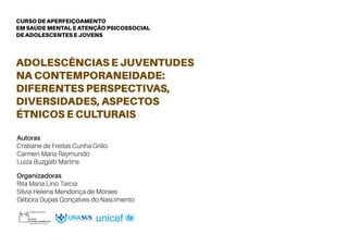 CURSO DE APERFEIÇOAMENTO
EM SAÚDE MENTAL E ATENÇÃO PSICOSSOCIAL
DE ADOLESCENTES E JOVENS
Autoras
Cristiane de Freitas Cunha Grillo
Carmen Maria Raymundo
Luiza Buzgaib Martins
Organizadoras
Rita Maria Lino Tarcia
Sílvia Helena Mendonça de Moraes
Débora Dupas Gonçalves do Nascimento
ADOLESCÊNCIAS E JUVENTUDES
NA CONTEMPORANEIDADE:
DIFERENTES PERSPECTIVAS,
DIVERSIDADES, ASPECTOS
ÉTNICOS E CULTURAIS
 
