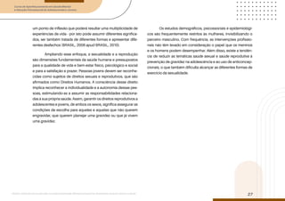 Curso de Aperfeiçoamento em Saúde Mental
e Atenção Psicossocial de Adolescentes e Jovens
Módulo: Adolescências e juventudes na contemporaneidade: diferentes perspectivas, diversidades, aspectos étnicos e culturais
27
um ponto de inflexão que poderá resultar uma multiplicidade de
experiências de vida - por isto pode assumir diferentes significa-
dos, ser também tratada de diferentes formas e apresentar dife-
rentes desfechos (BRASIL, 2006 apud BRASIL, 2010).
Ampliando esse enfoque, a sexualidade e a reprodução
são dimensões fundamentais da saúde humana e pressupostos
para a qualidade de vida e bem-estar físico, psicológico e social
e para a satisfação e prazer. Pessoas jovens devem ser reconhe-
cidas como sujeitos de direitos sexuais e reprodutivos, que são
afirmados como Direitos Humanos. A consciência desse direito
implica reconhecer a individualidade e a autonomia dessas pes-
soas, estimulando-as a assumir as responsabilidades relaciona-
das à sua própria saúde. Assim, garantir os direitos reprodutivos a
adolescentes e jovens, de ambos os sexos, significa assegurar as
condições de escolha para aqueles e aquelas que não querem
engravidar, que querem planejar uma gravidez ou que já vivem
uma gravidez.
Os estudos demográficos, psicossociais e epidemiológi-
cos são frequentemente restritos às mulheres, invisibilizando o
parceiro masculino. Com frequência, as intervenções profissio-
nais não têm levado em consideração o papel que os meninos
e os homens podem desempenhar. Além disso, existe a tendên-
cia de reduzir as temáticas saúde sexual e saúde reprodutiva à
prevenção de gravidez na adolescência e ao uso de anticoncep-
cionais, o que também dificulta alcançar as diferentes formas de
exercício da sexualidade.
 