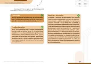 Curso de Aperfeiçoamento em Saúde Mental
e Atenção Psicossocial de Adolescentes e Jovens
Módulo: Adolescências e juventudes na contemporaneidade: diferentes perspectivas, diversidades, aspectos étnicos e culturais
28
Vamos prestar mais atenção aos significados e possibili-
dades dessa vivência para nossos jovens?
Proposição
Será que as gestações de adolescentes são sempre indese-
jadas? Será que a gravidez é apenas fruto da irresponsabili-
dade, da imaturidade e da impulsividade dos jovens?
Feedback positivo:
Feedback orientador:
Temos como pressuposto que a gravidez na adolescência
pode ser vivida de múltiplas formas. Os contextos sociais
irão definir universos de possibilidades e de significações di-
ferentes entre os jovens de distintas classes sociais. As esco-
lhas podem ser influenciadas pela exclusão, desigualdade
de classe, de gênero e de raça e pela falta de perspectivas. A
maternidade, pode ainda, expressar reconhecimento social
para muitas jovens.
As políticas e programas de saúde voltados para os jovens
devem considerar a sexualidade como parte do desenvolvi-
mento humano e incluir os conceitos de amor, sentimentos,
emoções, intimidade e desejo (OPAS, 2002, in MS 2006). A
discussãosobregravideznaadolescênciaprecisaserpensa-
da de maneira ampliada. É importante criar espaços onde os
jovens possam debater temáticas referentes à saúde sexual
e saúde reprodutiva na escola, na saúde, no lazer, na cultura.
É importante ainda que a atenção à saúde sexual e saúde re-
produtiva de adolescentes inclua aqueles em cumprimento
de medidas socioeducativas, em situação de rua, de abriga-
mento, vivendo com HIV/AIDS. São necessárias ações para
compartilhamento de informações e ações educativas em
saúde sexual e saúde reprodutiva que abranjam as famílias e
as comunidades locais.
?
 