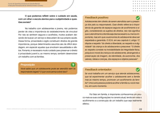 Curso de Aperfeiçoamento em Saúde Mental
e Atenção Psicossocial de Adolescentes e Jovens
Módulo: Adolescências e juventudes na contemporaneidade: diferentes perspectivas, diversidades, aspectos étnicos e culturais
29
O que podemos refletir sobre o cuidado em saúde,
com um olhar e escuta atentos para a subjetividade e ques-
tões sociais?
No trabalho com adolescentes e jovens, não podemos
perder de vista a importância do estabelecimento de vínculos!
Por não se sentirem seguros e acolhidos, muitos acabam dei-
xando de buscar um serviço e descuidam de sua própria saúde.
Dessa forma, privacidade e sigilo constituem direitos de grande
importância, porque determinados assuntos são de difícil abor-
dagem, em especial aqueles que envolvem sexualidades e afe-
tos. Portanto, é necessário muito cuidado para preservar o direito
à privacidade juvenil e, ao mesmo tempo, também desenvolver
um trabalho com as famílias.
Por falar em família, é importante conhecermos um pou-
co mais as suas configurações no cenário atual, tendo em vista o
acolhimento e a construção de um trabalho que seja realmente
efetivo.
Proposição
Você sabia que um adolescente pode ser atendido sem os
responsáveis legais? O que você pensa sobre isso?
Feedback positivo:
Feedback orientador:
Adolescentes têm direito de serem atendidos sem a presen-
ça dos pais ou responsáveis. Esse direito refere-se à impor-
tância da garantia de espaços seguros de acolhimento e si-
gilo, considerando-os sujeitos de direitos. Isto não significa
queoatendimentoàfamíliasejadesnecessáriooumenosim-
portante, mas sim que a autonomia do adolescente deve ser
respeitada e garantida. O ECA, em seu capítulo II, artigo 17,
dispõe a respeito “do direito à liberdade, ao respeito e à dig-
nidade” da criança e do adolescente e prescreve: “O direito
ao respeito consiste na inviolabilidade da integridade física,
psíquica e moral da criança e do adolescente, abrangendo a
preservação da imagem, da identidade, da autonomia, dos
valores, ideias e crenças, dos espaços e objetos pessoais”.
Se você trabalha em um serviço que atende adolescentes,
que tal experimentar acolher o adolescente sem a família
mas ao mesmo tempo, promover um acolhimento da famí-
lia? Uma outra pessoa poderia acolher a família ou você mes-
mo, em outro momento.
?
 