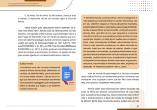 Curso de Aperfeiçoamento em Saúde Mental
e Atenção Psicossocial de Adolescentes e Jovens
Módulo: Adolescências e juventudes na contemporaneidade: diferentes perspectivas, diversidades, aspectos étnicos e culturais
31
E, às vezes, não há amor, ou ele acabou, como já dizia
a ciranda... É importante não ter um conceito rígido e único de
família.
Vários autores já se debruçaram sobre o conceito de fa-
mília. Para Mioto (1997), família pode ser definida como um fato
histórico, com grande ênfase cultural, cuja constituição não é a
priori “lugar de felicidade”, mas “um núcleo de pessoas que con-
vivem em determinado lugar, durante um tempo e que se acham
unidas por laços, de consanguinidade ou não” (MIOTO, 1997
apud RAYMUNDO et al., 2014, p. 259). Para Carvalho (2000 apud
RAYMUNDO et al., 2014), a família pode ser entendida como um
canal de iniciação e aprendizado de afetos e do padrão de rela-
ções sociais vigente em um determinado tempo histórico.
Você se recorda da personagem Lia, do caso complexo
deste módulo? Lia era uma adolescente grávida, vulnerável, que
morava em uma ocupação e temia que seu filho fosse retirado
dela. Você já ouviu a expressão Mães Órfãs?
Temos usado essa expressão para definir situações nas
quais os filhos são retirados compulsoriamente de suas mães
para supostamente protegê-los, desconsiderando essa mulher/
mãe, a família extensa e o dever do Estado de proteger a famí-
lia (SOUZA, 2018). Esse movimento social e jurídico tem um viés
Saiba mais
Convidamos você a ler um texto interessante
sobre as famílias tentaculares, diferentes e di-
vertidas, de Maria Rita Kehl, que é psicanalis-
ta e autora desse trabalho. Trata-se de um ar-
tigo que fala sobre a diversidade das famílias
na atualidade e os estigmas que ainda pairam
sobre as famílias que fogem a um pretenso
modelo tradicional.
“A família tentacular contemporânea, menos endogâmica e
mais arejada que a família estável no padrão oitocentista, traz
em seu desenho irregular as marcas de sonhos frustrados,
projetos abandonados e retomados, esperanças de felicida-
de das quais os filhos, se tiverem sorte, continuam a ser por-
tadores. Pois cada filho de um casal separado é a memória
viva do momento em que aquele amor fazia sentido, em que
aquele par apostou, na falta de um padrão que correspon-
da às novas composições familiares, na construção de um
futuro o mais parecido possível com os ideais da família do
passado. Ideal que não deixará de orientar, desde o lugar
das fantasias inconscientes, os projetos de felicidade conju-
gal das crianças e adolescentes de hoje. Ideal que, se não for
superado, pode funcionar como impedimento à legitimação
da experiência viva dessas famílias misturadas, engraçadas,
esquisitas, improvisadas e mantidas com afeto, esperança e
desilusão, na medida do possível” (KEHL, 2003).
clique e
acesse
 