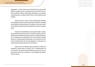 Curso de Aperfeiçoamento em Saúde Mental
e Atenção Psicossocial de Adolescentes e Jovens
Módulo: Adolescências e juventudes na contemporaneidade: diferentes perspectivas, diversidades, aspectos étnicos e culturais
32
segregativo e racista. Parte-se do entendimento de que jovens
pobres e negras não têm condições de criar seus filhos. No en-
tanto, políticas públicas adequadas ofereceriam as condições
necessárias para a criação de seus filhos e continuidade de seus
projetos.
Assim, tendo em vista as novas configurações familiares
na atualidade, fica para os atores que lidam com jovens o desafio
de acompanhar esse processo de mudança e de construir práti-
cas profissionais desprovidas de julgamentos morais e culpabili-
zação.
Diversas vulnerabilidades sociais podem afetar a capaci-
dade protetiva das famílias. Assim, as políticas públicas, particu-
larmente as de Assistência Social, possuem um papel fundamen-
tal: os programas de redistribuição de renda possuem relação
direta com a sobrevivência das famílias; e os serviços de convi-
vência e fortalecimento de vínculos objetivam a construção ou a
reconstrução de laços familiares e comunitários.
Dessa forma, as referidas ações previstas na Política de
Assistência Social devem contribuir com o fortalecimento da
convivência e da autonomia das famílias, para que, por sua vez,
elas possam promover a proteção e a emancipação dos adoles-
centes e jovens.
 