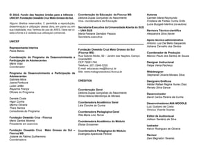 © 2022. Fundo das Nações Unidas para a Infância –
UNICEF. Fundação Oswaldo Cruz Mato Grosso do Sul.
Alguns direitos reservados. É permitida a reprodução,
disseminação e utilização dessa obra, em parte ou em
sua totalidade, nos Termos de uso do ARES. Deve ser ci-
tada a fonte e é vedada sua utilização comercial.
UNICEF
Representante Interina
Paola Babos
Coordenação do Programa de Desenvolvimento e
Participação de Adolescentes
Mário Volpi
Coordenador
Programa de Desenvolvimento e Participação de
Adolescentes
Gabriela Mora
Joana Fontoura
Luiza Leitão
Rayanne França
Oficiais do Programa
Daniela Costa
Higor Cunha
Marina Oliveira
Thaís Santos
Consultores do Programa
Fundação Oswaldo Cruz - Fiocruz
Mario Santos Moreira
Presidente em exercício
Fundação Oswaldo Cruz Mato Grosso do Sul –
Fiocruz MS
Jislaine de Fátima Guilhermino
Coordenadora
Coordenação de Educação da Fiocruz MS
Débora Dupas Gonçalves do Nascimento
Vice- coordenadora de Educação
Secretaria-Executiva da Universidade Aberta do SUS
– UNA-SUS
Maria Fabiana Damásio Passos
Secretária-executiva
Fundação Oswaldo Cruz Mato Grosso do Sul
(Fiocruz MS)
Rua Gabriel Abrão, 92 – Jardim das Nações, Campo
Grande/MS
CEP 79081-746
Telefone: (67) 3346-7220
E-mail: educacao.ms@fiocruz.br
Site: www.matogrossodosul.fiocruz.br
CRÉDITOS
Coordenação Geral
Débora Dupas Gonçalves do Nascimento
Sílvia Helena Mendonça de Moraes
Coordenadora Acadêmica Geral
Léia Conche da Cunha
Coordenadora Pedagógica Geral
Rita Maria Lino Tarcia
Coordenadora Acadêmica do Módulo
Eloisa Grossman
Coordenadora Pedagógica do Módulo
Ewângela Aparecida Pereira
Autoras
Carmen Maria Raymundo
Cristiane de Freitas Cunha Grillo
Luiza Buzgaib Martins (co-autora)
Revisora Técnico-científica
Alessandra Silva Xavier
Apoio técnico-administrativo
Antonio Luiz Dal Bello Gasparoto
Adriana Carvalho dos Santos
Coordenador de Produção
Marcos Paulo dos Santos de Souza
Designer Instrucional
Felipe Vieira Pacheco
Webdesigner
Stephanie Oliveira Moraes Silva
Designers Gráficos
Hélder Rafael Regina Nunes Dias
Renato Silva Garcia
Desenvolvedor
David Carlos Pereira da Cunha
Desenvolvedores AVA MOODLE
Luiz Gustavo de Costa
Vinicius Vicente Soares
Editor de Audiovisual
Adilson Santério da Silva
lustrador
Kelvin Rodrigues de Oliveira
Revisor
Davi Bagnatori Tavares
 