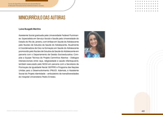 Curso de Aperfeiçoamento em Saúde Mental
e Atenção Psicossocial de Adolescentes e Jovens
Módulo: Adolescências e juventudes na contemporaneidade: diferentes perspectivas, diversidades, aspectos étnicos e culturais
40
minicurrículo DAS AUTORAS
Luiza Buzgaib Martins
Assistente Social graduada pela Universidade Federal Fluminen-
se. Especialista em Serviço Social e Saúde pela Universidade do
Estado do Rio de Janeiro, com ênfase em Saúde do Adolescente
pelo Núcleo de Estudos da Saúde do Adolescente. Atualmente
é Coordenadora de Eixo na formação em Saúde do Adolescente
promovidopeloNúcleodeEstudosdaSaúdedoAdolescenteem
parceria com o Departamento de Gestão Socioeducativa. Com-
põe a Equipe Técnica do Projeto Caminhos Abertos – Diálogos
interseccionais entre raça, religiosidade e saúde infantojuvenil,
também executado pelo NESA em parceria com a Secretaria de
Promoção da Igualdade Racial (SEPPIR) e Programa das Nações
Unidas para o Desenvolvimento (PNUD). Ademais, é Assistente
Social do Projeto Identidade – ambulatório de transdiversidades
do Hospital Universitário Pedro Ernesto.
 