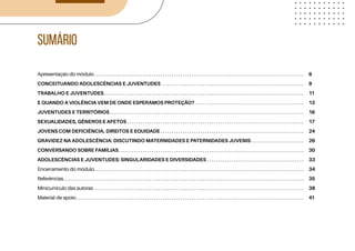 Apresentação do módulo. . . . . . . . . . . . . . . . . . . . . . . . . . . . . . . . . . . . . . . . . . . . . . . . . . . . . . . . . . . . . . . . . . . . . . . . . . . . . . . . . . . . . . . . . . . . . . . .
CONCEITUANDO ADOLESCÊNCIAS E JUVENTUDES. . . . . . . . . . . . . . . . . . . . . . . . . . . . . . . . . . . . . . . . . . . . . . . . . . . . . . . . . . . . . . . . . .
TRABALHO E JUVENTUDES. . . . . . . . . . . . . . . . . . . . . . . . . . . . . . . . . . . . . . . . . . . . . . . . . . . . . . . . . . . . . . . . . . . . . . . . . . . . . . . . . . . . . . . . . . . .
E QUANDO A VIOLÊNCIA VEM DE ONDE ESPERAMOS PROTEÇÃO? . . . . . . . . . . . . . . . . . . . . . . . . . . . . . . . . . . . . . . . . . . . . . . . . . .
JUVENTUDES E TERRITÓRIOS. . . . . . . . . . . . . . . . . . . . . . . . . . . . . . . . . . . . . . . . . . . . . . . . . . . . . . . . . . . . . . . . . . . . . . . . . . . . . . . . . . . . . . . . .
SEXUALIDADES, GÊNEROS E AFETOS. . . . . . . . . . . . . . . . . . . . . . . . . . . . . . . . . . . . . . . . . . . . . . . . . . . . . . . . . . . . . . . . . . . . . . . . . . . . . . . . .
JOVENS COM DEFICIÊNCIA, DIREITOS E EQUIDADE. . . . . . . . . . . . . . . . . . . . . . . . . . . . . . . . . . . . . . . . . . . . . . . . . . . . . . . . . . . . . . . . . .
GRAVIDEZ NA ADOLESCÊNCIA: DISCUTINDO MATERNIDADES E PATERNIDADES JUVENIS. . . . . . . . . . . . . . . . . . . . . . . . .
CONVERSANDO SOBRE FAMÍLIAS. . . . . . . . . . . . . . . . . . . . . . . . . . . . . . . . . . . . . . . . . . . . . . . . . . . . . . . . . . . . . . . . . . . . . . . . . . . . . . . . . . . . .
ADOLESCÊNCIAS E JUVENTUDES: SINGULARIDADES E DIVERSIDADES. . . . . . . . . . . . . . . . . . . . . . . . . . . . . . . . . . . . . . . . . . . . .
Encerramento do módulo. . . . . . . . . . . . . . . . . . . . . . . . . . . . . . . . . . . . . . . . . . . . . . . . . . . . . . . . . . . . . . . . . . . . . . . . . . . . . . . . . . . . . . . . . . . . . . . .
Referências. . . . . . . . . . . . . . . . . . . . . . . . . . . . . . . . . . . . . . . . . . . . . . . . . . . . . . . . . . . . . . . . . . . . . . . . . . . . . . . . . . . . . . . . . . . . . . . . . . . . . . . . . . . . . .
Minicurrículo das autoras. . . . . . . . . . . . . . . . . . . . . . . . . . . . . . . . . . . . . . . . . . . . . . . . . . . . . . . . . . . . . . . . . . . . . . . . . . . . . . . . . . . . . . . . . . . . . . . .
Material de apoio. . . . . . . . . . . . . . . . . . . . . . . . . . . . . . . . . . . . . . . . . . . . . . . . . . . . . . . . . . . . . . . . . . . . . . . . . . . . . . . . . . . . . . . . . . . . . . . . . . . . . . . .
6
9
11
13
16
17
24
26
30
33
34
35
38
41
SUMÁRIO
 