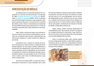 Curso de Aperfeiçoamento em Saúde Mental
e Atenção Psicossocial de Adolescentes e Jovens
Módulo: Adolescências e juventudes na contemporaneidade: diferentes perspectivas, diversidades, aspectos étnicos e culturais
6
apresentação do módulo
Você considera
possível pensar em
um único jeito de
ser adolescente?
Fonte: Freepik
As adolescências e as juventudes brasileiras vêm con-
quistando um novo olhar nas últimas décadas. A Constituição
de 1988, o Estatuto da Criança e do Adolescente (BRASIL,
1990), o Estatuto da Juventude (BRASIL, 2013) e a definição
dos instrumentos legais de proteção a essa população repre-
sentam grandes avanços para o reconhecimento e a garantia
dos direitos juvenis. Indicam a necessidade de compreensão
das diversidades desses grupos populacionais e a criação de
condições necessárias para a plena realização de suas poten-
cialidades.
Neste módulo, abordaremos alguns dos principais te-
mas que envolvem as juventudes contemporâneas e que de-
verão ser considerados pelas equipes multidisciplinares nas
intervenções realizadas em muitos contextos por diferencia-
dos setores.
Convidamos você a conhecer as histórias de três jo-
vens moradores de um mesmo território e protagonistas de di-
ferentes trajetórias. Por meio dessas narrativas, reafirmamos o
entendimento das adolescências e das juventudes como pro-
cessos complexos, plurais e heterogêneos de emancipação.
A pluralidade do conceito de adolescência abrange as pecu-
liaridades existentes nas várias regiões do país, nos territórios
rurais e urbanos, assim como nos diferentes gêneros, raças,
etnias e classes sociais.
De acordo com Novaes (2007), os modos de vida pro-
porcionados à juventude em nossa sociedade criam o pano
de fundo que influencia a adoção de suas práticas cotidianas.
Se pensarmos nos jovens do século XXI, podemos constatar
que eles vivem em um mundo globalizado, mas com profun-
das desigualdades sociais. Conforme vimos no caso comple-
xo, a condição juvenil pode ser vivida de forma desigual e di-
versa, ainda que em um mesmo território, devido a diferenças
de raça, etnia, gênero, orientação sexual, inserção no mercado
de trabalho, configurações familiares etc.
Nesse contexto, existem situações diferenciadas de
vulnerabilidade juvenil. Não podemos, portanto, homogenei-
zar a categoria juventude. Em cada tempo e lugar, fatores his-
tóricos, estruturais e conjunturais determinam as vulnerabilida-
des e as potencialidades das juventudes.
Assim, é fundamental refletir sobre questões ligadas
às novas configurações familiares, às identidades de gênero e
orientações sexuais, às violências, à desigualdade de direitos
e oportunidades, à gravidez na adolescência, ao trabalho, en-
tre tantos outros aspectos.
 