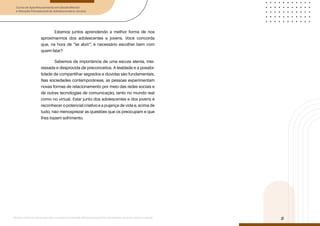 Curso de Aperfeiçoamento em Saúde Mental
e Atenção Psicossocial de Adolescentes e Jovens
Módulo: Adolescências e juventudes na contemporaneidade: diferentes perspectivas, diversidades, aspectos étnicos e culturais
8
Estamos juntos aprendendo a melhor forma de nos
aproximarmos dos adolescentes e jovens. Você concorda
que, na hora de “se abrir”, é necessário escolher bem com
quem falar?
Sabemos da importância de uma escuta atenta, inte-
ressada e desprovida de preconceitos. A lealdade e a possibi-
lidade de compartilhar segredos e dúvidas são fundamentais.
Nas sociedades contemporâneas, as pessoas experimentam
novas formas de relacionamento por meio das redes sociais e
de outras tecnologias de comunicação, tanto no mundo real
como no virtual. Estar junto dos adolescentes e dos jovens é
reconhecer o potencial criativo e a pujança de vida e, acima de
tudo, não menosprezar as questões que os preocupam e que
lhes trazem sofrimento.
 