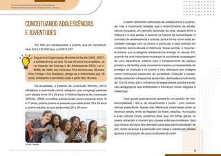Curso de Aperfeiçoamento em Saúde Mental
e Atenção Psicossocial de Adolescentes e Jovens
Módulo: Adolescências e juventudes na contemporaneidade: diferentes perspectivas, diversidades, aspectos étnicos e culturais
9
CONCEITUANDO ADOLESCÊNCIAS
E JUVENTUDES
Por falar em adolescentes e jovens, que tal conceituar-
mos ADOLESCÊNCIA e JUVENTUDE?
Na atualidade, o Estatuto da Juventude (BRASIL, 2013)
oficializou a juventude como categoria que congrega pessoas
com idades entre 15 e 29 anos. A Política Nacional de Juventude
(BRASIL, 2006) considera adolescentes-jovens pessoas entre 15
e 17 anos, jovens-jovens as pessoas que estão entre 18 e 24 anos
e jovens-adultos as que estão entre 25 e 29 anos.
Existem diferentes definições de adolescência e juventu-
de, mas é importante ressaltar que o entendimento da adoles-
cência enquanto um período particular da vida, situado entre a
infância e a vida adulta, é recente na história da humanidade. O
conceito de adolescência é cultural, pois a forma como cada so-
ciedade interage com os jovens é particular e está inserida em
contextos socioculturais e históricos. Nesse sentido, é importan-
te lembrar que a categoria adolescência emerge no século XIX,
quando há uma importante mudança na sociedade: a passagem
de uma experiência coletiva para o fortalecimento do espaço
privado e da família. Esse movimento inspirou a necessidade de
proteger as crianças e os jovens e deu destaque aos colégios
como instituições essenciais da sociedade. Crianças e adoles-
centes passaram a frequentar as escolas, destinadas a indivíduos
de 10 a 25 anos, sob a influência de especialistas adultos e práti-
cas pedagógicas que enfatizavam a formação moral, religiosa e
intelectual.
Esse grupo populacional apresenta um padrão de mor-
bimortalidade – isto é, de adoecimento e morte – com caracte-
rísticas específicas. Apesar das diferenças observáveis entre os
diversos países, entre as Regiões do Brasil, estados, municípios
e suas culturas locais, podemos dizer que, em linhas gerais, os
jovens adoecem e morrem por causas externas e evitáveis. Será
que nossos serviços têm atentado para essa particularidade? Se
sim, como alcançar a juventude com vistas à prevenção desses
agravos e promoção de suas condições de vida?
Segundo a Organização Mundial da Saúde (OMS, 2007),
a adolescência vai dos 10 aos 20 anos incompletos. Já
no Estatuto da Criança e do Adolescente (ECA), Lei n.
8069, de 1990, ela inicia aos 12 e termina aos 18 anos.
Pelo Código Civil Brasileiro, atinge-se a maioridade aos 18
anos, entretanto é permitido votar a partir dos 16 anos.
Fonte: Freepik
 