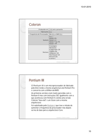 13-01-2010




Celeron
            Produzido em: 1998 até o presente
               Fabricante: Intel
Frequência do Processador: 266 MHz a 3600 MHz
                           •Slot 1
                           •Socket 370
                  Sockets: •Socket 478
                           •Socket T ou 775
                           •Socket 479
                           •Convington
                           •Mendocino
                           •Coppermine-128
                           •Tualatin-256
                  Núcleos:
                           •Willamete-128
                           •Northwood-128
                           •Prescott-256
                           •Conroe-L

                                     Instalação e Gestão de Redes   19




Pentium III
  O Pentium III é um microprocessador de fabricado
  pela Intel, tendo a mesma arquitectura do Pentium Pro
  e concorria com o Athlon da AMD.
  As primeiras versões eram muito parecidas com o
  Pentium II mas com instruções SSE. Igualmente com o
  que aconteceu com Pentium II, existia uma versão
  Celeron "low-end" e um Xeon com a mesma
  arquitectura.
  Foi substituído pelo Pentium 4 que teve a missão de
  aumentar a frequência do processador mas depois
  serviu de base para a arquitectura Core.


                                     Instalação e Gestão de Redes   20




                                                                                10
 
