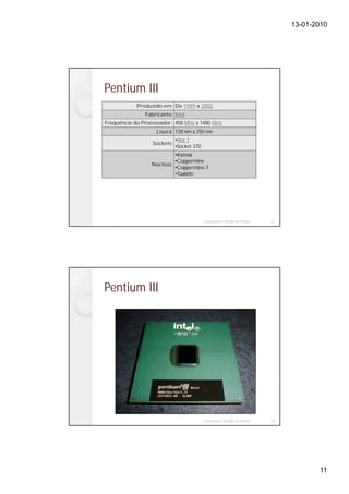 13-01-2010




Pentium III
            Produzido em: De 1999 a 2003
               Fabricante: Intel
Frequência do Processador: 450 MHz a 1400 MHz
                   Lisura: 130 nm a 250 nm
                             •Slot 1
                  Sockets:
                             •Socket 370
                           •Katmai
                           •Coppermine
                  Núcleos:
                           •Coppermine-T
                           •Tualatin




                                           Instalação e Gestão de Redes   21




Pentium III




                                           Instalação e Gestão de Redes   22




                                                                                      11
 