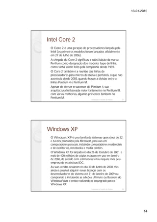 13-01-2010




Intel Core 2
 O Core 2 é uma geração de processadores lançada pela
 Intel (os primeiros modelos foram lançados oficialmente
 em 27 de Julho de 2006).
 A chegada do Core 2 significou a substituição da marca
 Pentium como designação dos modelos topo de linha,
 como vinha sendo feito pela companhia desde 1993.
 O Core 2 também é a reunião das linhas de
 processadores para micros de mesa e portáteis, o que não
 acontecia desde 2003, quando houve a divisão entre a
 linhas Pentium 4 e Pentium M.
 Apesar de ele ser o sucessor do Pentium 4, sua
 arquitectura foi baseada maioritariamente no Pentium III,
 com várias melhorias, algumas presentes também no
 Pentium M.                       Instalação e Gestão de Redes 27




Windows XP
 O Windows XP é uma família de sistemas operativos de 32
 e 64-bits produzido pela Microsoft, para uso em
 computadores pessoais, incluindo computadores residenciais
 e de escritórios, notebooks e media centers.
 O Windows XP foi lançado no dia 26 de Outubro de 2001, e
 mais de 400 milhões de cópias estavam em uso em Janeiro
 de 2006, de acordo com estimativas feitas naquele mês pela
 empresa de estatísticas IDC.
 As suas vendas cessaram no dia 30 de Junho de 2008, mas
 ainda é possível adquirir novas licenças com os
 desenvolvedores do sistema até 31 de Janeiro de 2009 ou
 comprando e instalando as edições Ultimate ou Business do
 Windows Vista e então realizando o downgrade para o
 Windows XP.
                                    Instalação e Gestão de Redes   28




                                                                               14
 