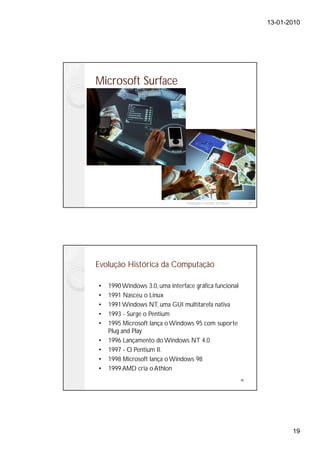 13-01-2010




Microsoft Surface




                                 Instalação e Gestão de Redes        37




Evolução Histórica da Computação

•   1990 Windows 3.0, uma interface gráfica funcional
•   1991 Nasceu o Linux
•   1991 Windows NT, uma GUI multitarefa nativa
•   1993 - Surge o Pentium
•   1995 Microsoft lança o Windows 95 com suporte
    Plug and Play
•   1996 Lançamento do Windows NT 4.0
•   1997 - O Pentium II.
•   1998 Microsoft lança o Windows 98
•   1999 AMD cria o Athlon
                                                                38




                                                                                 19
 