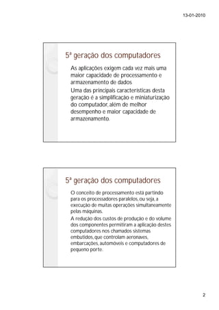13-01-2010




5ª geração dos computadores
 As aplicações exigem cada vez mais uma
 maior capacidade de processamento e
 armazenamento de dados
 Uma das principais características desta
 geração é a simplificação e miniaturização
 do computador, além de melhor
 desempenho e maior capacidade de
 armazenamento.




5ª geração dos computadores
 O conceito de processamento está partindo
 para os processadores paralelos, ou seja, a
 execução de muitas operações simultaneamente
 pelas máquinas.
 A redução dos custos de produção e do volume
 dos componentes permitiram a aplicação destes
 computadores nos chamados sistemas
 embutidos, que controlam aeronaves,
 embarcações, automóveis e computadores de
 pequeno porte.




                                                         2
 