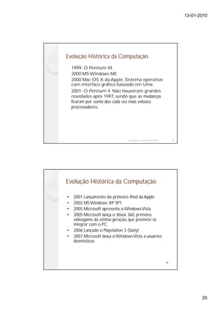 13-01-2010




Evolução Histórica da Computação
    1999- O Pentium III.
    2000 MS Windows ME
    2000 Mac OS X da Apple. Sistema operativo
    com interface gráfico baseado em Unix
    2001- O Pentium 4. Não houveram grandes
    novidades após 1997, sendo que as mudanças
    ficaram por conta dos cada vez mais velozes
    processadores.




                                  Instalação e Gestão de Redes        39




Evolução Histórica da Computação

•    2001 Lançamento do primeiro iPod da Apple
•    2002 MS Windows XP SP1
•    2005 Microsoft apresenta o Windows Vista
•    2005 Microsoft lança o Xbox 360, primeiro
     videogame da sétima geração, que promete se
     integrar com o PC.
•    2006 Lançado o Playstation 3 (Sony)
•    2007 Microsoft lança o Windows Vista a usuários
     domésticos



                                                                 40




                                                                                  20
 