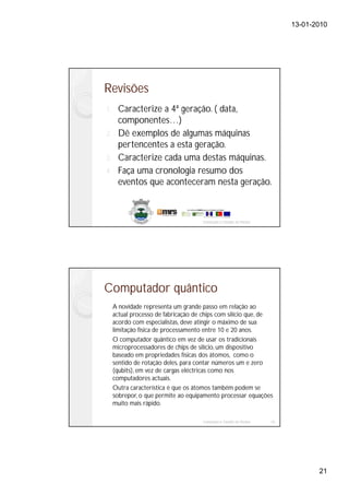 13-01-2010




Revisões
1. Caracterize a 4ª geração. ( data,
   componentes…)
2. Dê exemplos de algumas máquinas
   pertencentes a esta geração.
3. Caracterize cada uma destas máquinas.
4. Faça uma cronologia resumo dos
   eventos que aconteceram nesta geração.



                                     Instalação e Gestão de Redes




Computador quântico
     A novidade representa um grande passo em relação ao
     actual processo de fabricação de chips com silício que, de
     acordo com especialistas, deve atingir o máximo de sua
     limitação física de processamento entre 10 e 20 anos.
     O computador quântico em vez de usar os tradicionais
     microprocessadores de chips de silício, um dispositivo
     baseado em propriedades físicas dos átomos, como o
     sentido de rotação deles, para contar números um e zero
     (qubits), em vez de cargas eléctricas como nos
     computadores actuais.
     Outra característica é que os átomos também podem se
     sobrepor, o que permite ao equipamento processar equações
     muito mais rápido.

                                     Instalação e Gestão de Redes   42




                                                                                21
 