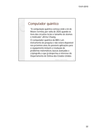 13-01-2010




Computador quântico
 "A computação quântica começa onde a lei de
 Moore termina, por volta de 2020, quando os
 itens dos circuitos terão o tamanho de átomos
 e moléculas", afirma Chuang.
 O computador quântico da IBM é um
 instrumento de pesquisa e não estará disponível
 nos próximos anos. As possíveis aplicações para
 o equipamento incluem a resolução de
 problemas matemáticos, buscas avançadas e
 criptografia, o que já despertou o interesse do
 Departamento de Defesa dos Estados Unidos
                           Instalação e Gestão de Redes   43




                                                                      22
 
