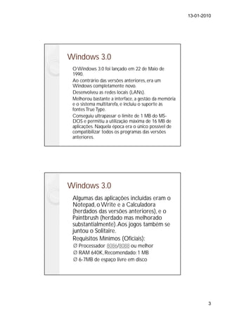 13-01-2010




Windows 3.0
 O Windows 3.0 foi lançado em 22 de Maio de
 1990.
 Ao contrário das versões anteriores, era um
 Windows completamente novo.
 Desenvolveu as redes locais (LANs).
 Melhorou bastante a interface, a gestão da memória
 e o sistema multitarefa, e incluiu o suporte às
 fontes True Type.
 Conseguiu ultrapassar o limite de 1 MB do MS-
 DOS e permitiu a utilização máxima de 16 MB de
 aplicações. Naquela época era o único possível de
 compatibilizar todos os programas das versões
 anteriores.




Windows 3.0
 Algumas das aplicações incluídas eram o
 Notepad, o Write e a Calculadora
 (herdados das versões anteriores), e o
 Paintbrush (herdado mas melhorado
 substantialmente). Aos jogos também se
 juntou o Solitaire.
 Requisitos Mínimos (Oficiais):
   Processador 8086/8088 ou melhor
   RAM 640K, Recomendado: 1 MB
   6-7MB de espaço livre em disco




                                                              3
 